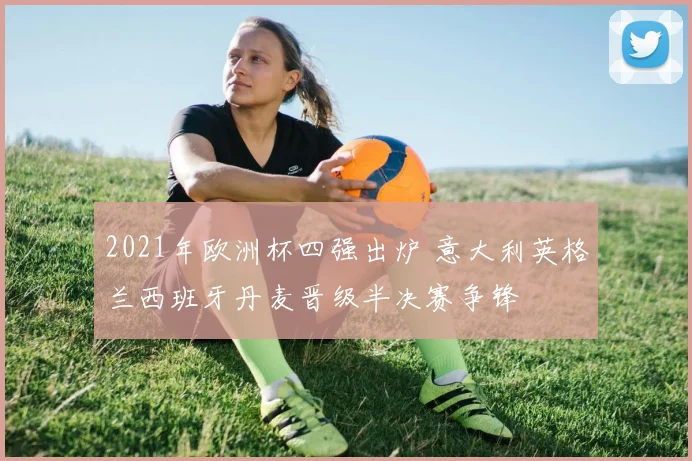 2021年欧洲杯四强出炉 意大利英格兰西班牙丹麦晋级半决赛争锋