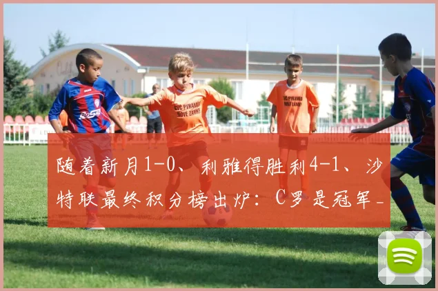 随着新月1-0、利雅得胜利4-1、沙特联最终积分榜出炉：C罗是冠军_比赛_亚冠_曼联