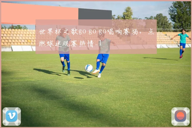 世界杯之歌go go go唱响赛场，点燃球迷观赛热情_1