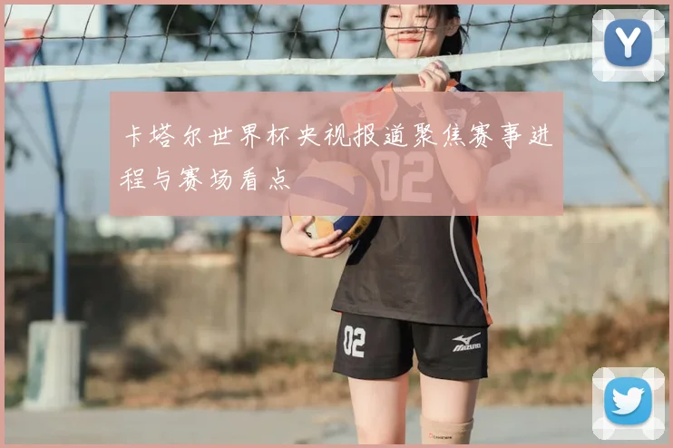 卡塔尔世界杯央视报道聚焦赛事进程与赛场看点