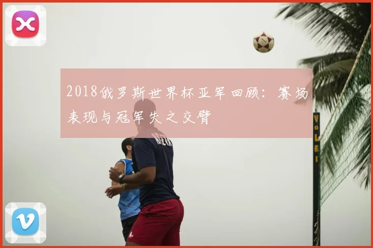 2018俄罗斯世界杯亚军回顾：赛场表现与冠军失之交臂