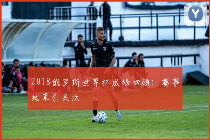 2018俄罗斯世界杯成绩回顾：赛事结果引关注