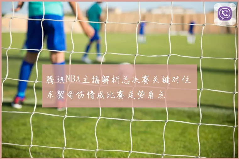 腾讯NBA主播解析总决赛关键对位 东契奇伤情成比赛走势看点