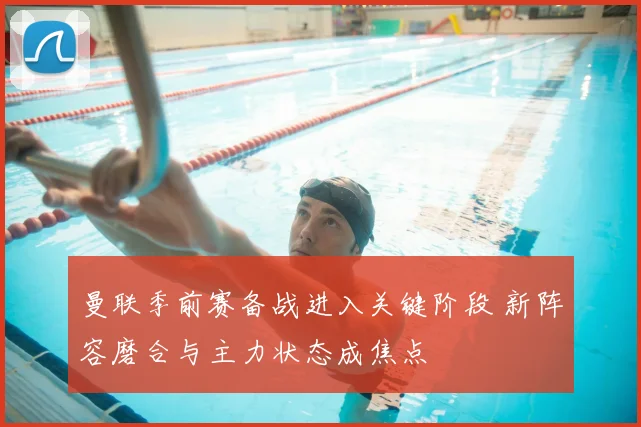 曼联季前赛备战进入关键阶段 新阵容磨合与主力状态成焦点