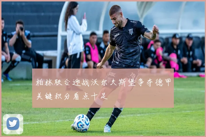 柏林联合迎战沃尔夫斯堡争夺德甲关键积分看点十足
