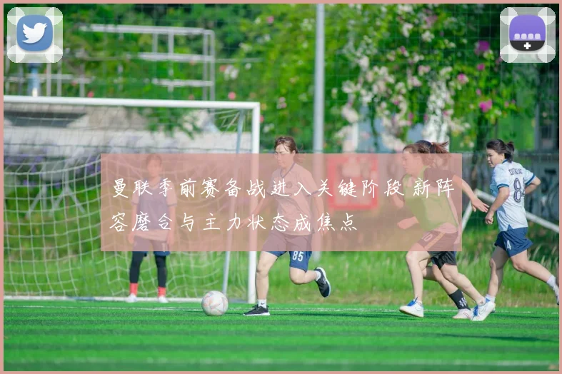 曼联季前赛备战进入关键阶段 新阵容磨合与主力状态成焦点