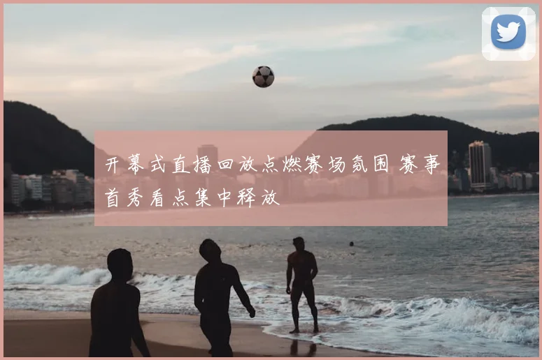 开幕式直播回放点燃赛场氛围 赛事首秀看点集中释放