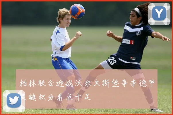 柏林联合迎战沃尔夫斯堡争夺德甲关键积分看点十足