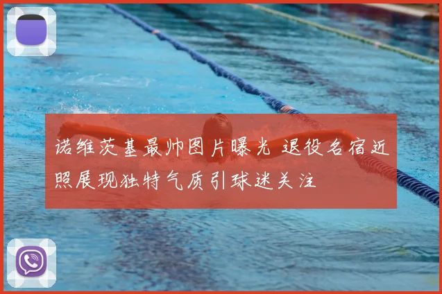 诺维茨基最帅图片曝光 退役名宿近照展现独特气质引球迷关注