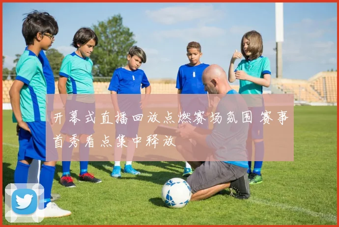 开幕式直播回放点燃赛场氛围 赛事首秀看点集中释放